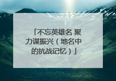 不忘英雄名 聚力谋振兴（地名中的抗战记忆）