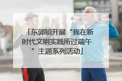 东郭镇开展“我在新时代文明实践所过端午”主题系列活动