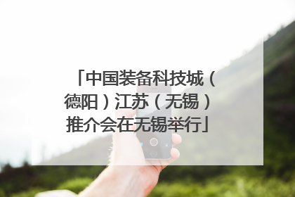 中国装备科技城（德阳）江苏（无锡）推介会在无锡举行