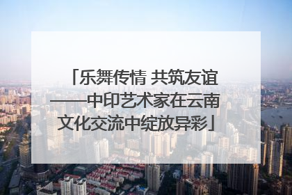 乐舞传情 共筑友谊——中印艺术家在云南文化交流中绽放异彩