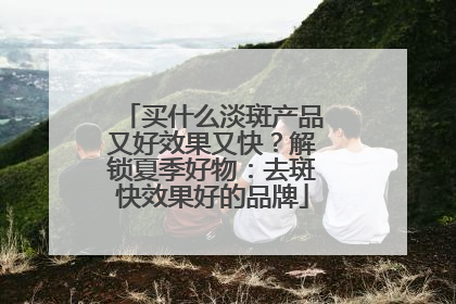 买什么淡斑产品又好效果又快？解锁夏季好物：去斑快效果好的品牌