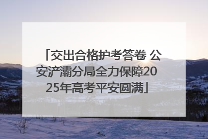 交出合格护考答卷 公安浐灞分局全力保障2025年高考平安圆满