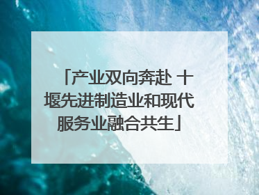 产业双向奔赴 十堰先进制造业和现代服务业融合共生