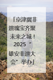 京津冀非遗瑰宝齐聚未来之城！2025“雄安非遗大会”举办