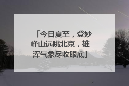 今日夏至，登妙峰山远眺北京，雄浑气象尽收眼底