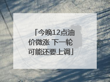 今晚12点油价微涨 下一轮可能还要上调