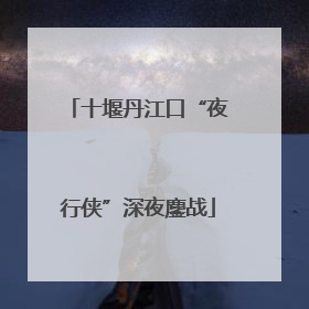 十堰丹江口“夜行侠”深夜鏖战