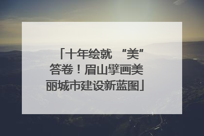 十年绘就 “美” 答卷！眉山擘画美丽城市建设新蓝图