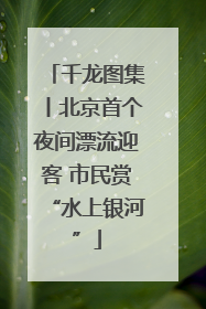 千龙图集丨北京首个夜间漂流迎客 市民赏“水上银河”