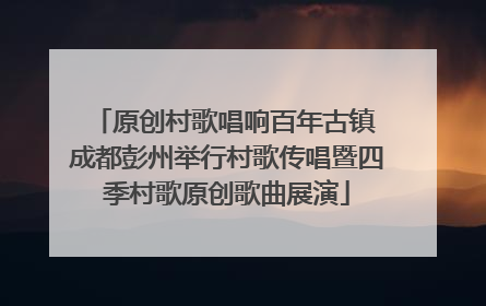 原创村歌唱响百年古镇 成都彭州举行村歌传唱暨四季村歌原创歌曲展演
