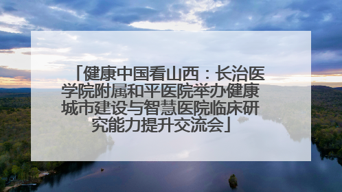 健康中国看山西：长治医学院附属和平医院举办健康城市建设与智慧医院临床研究能力提升交流会