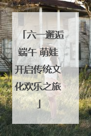六一邂逅端午 萌娃开启传统文化欢乐之旅