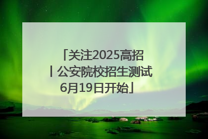 关注2025高招丨公安院校招生测试6月19日开始