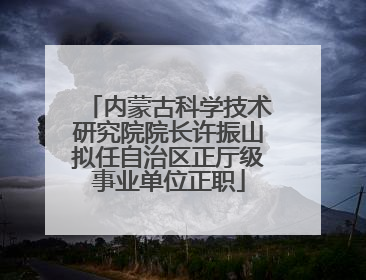 内蒙古科学技术研究院院长许振山拟任自治区正厅级事业单位正职
