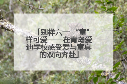 别样六一 “童”样可爱——在青岛爱迪学校感受爱与童真的双向奔赴