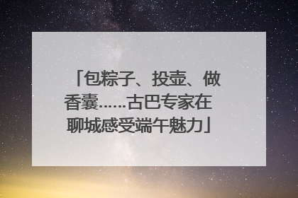 包粽子、投壶、做香囊……古巴专家在聊城感受端午魅力