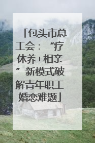 包头市总工会：“疗休养+相亲”新模式破解青年职工婚恋难题