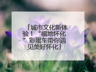 城市文化新体验！“福地怀化”彩蛋车带你遇见美好怀化
