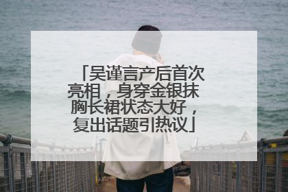 吴谨言产后首次亮相，身穿金银抹胸长裙状态大好，复出话题引热议
