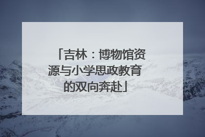 吉林：博物馆资源与小学思政教育的双向奔赴