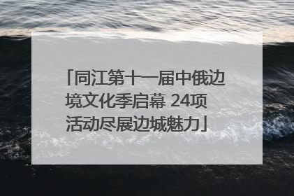 同江第十一届中俄边境文化季启幕 24项活动尽展边城魅力