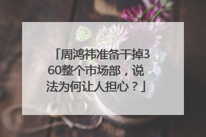 周鸿祎准备干掉360整个市场部，说法为何让人担心？