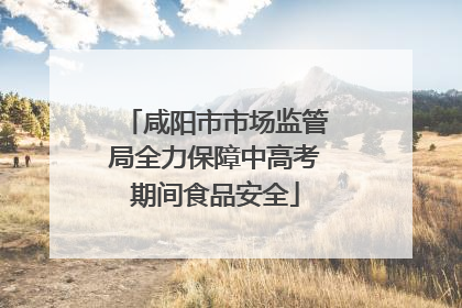 咸阳市市场监管局全力保障中高考期间食品安全