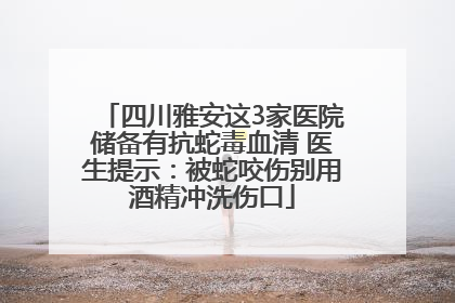 四川雅安这3家医院储备有抗蛇毒血清 医生提示：被蛇咬伤别用酒精冲洗伤口
