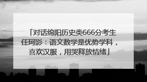 对话绵阳历史类666分考生任珂影：语文数学是优势学科，喜欢汉服，用哭释放情绪