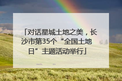对话星城土地之美，长沙市第35个“全国土地日”主题活动举行
