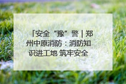 安全“豫”警｜郑州中原消防：消防知识进工地 筑牢安全“防火墙”