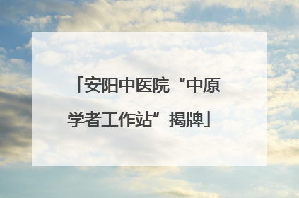 安阳中医院“中原学者工作站”揭牌
