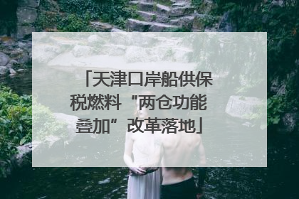 天津口岸船供保税燃料“两仓功能叠加”改革落地