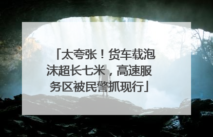 太夸张！货车载泡沫超长七米，高速服务区被民警抓现行