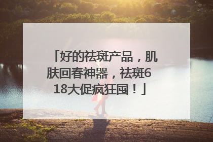 好的祛斑产品，肌肤回春神器，祛斑618大促疯狂囤！