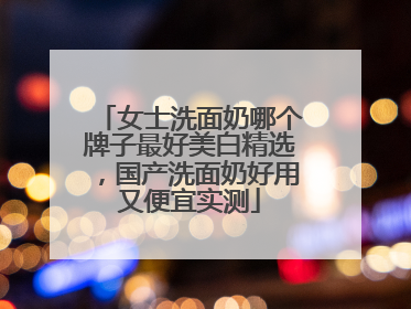 女士洗面奶哪个牌子最好美白精选，国产洗面奶好用又便宜实测