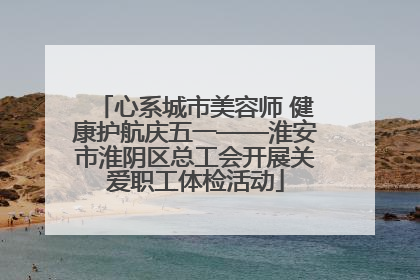 心系城市美容师 健康护航庆五一——淮安市淮阴区总工会开展关爱职工体检活动
