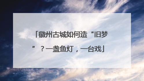 徽州古城如何造“旧梦”？一盏鱼灯，一台戏