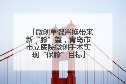 微创单髁置换带来新“膝”望，青岛市市立医院微创手术实现“保膝”目标