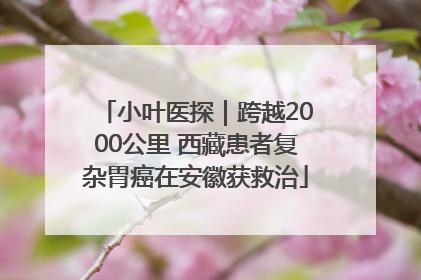 小叶医探｜跨越2000公里 西藏患者复杂胃癌在安徽获救治