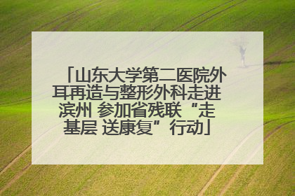 山东大学第二医院外耳再造与整形外科走进滨州 参加省残联“走基层 送康复”行动