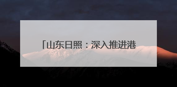 山东日照：深入推进港产城高质量融合发展