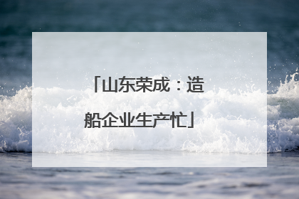 山东荣成：造船企业生产忙