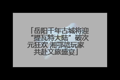 岳阳千年古城将迎“提瓦特大陆”破次元狂欢 湘鄂赣玩家共赴文旅盛宴