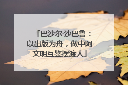 巴沙尔·沙巴鲁：以出版为舟，做中阿文明互鉴摆渡人