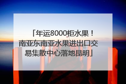 年运8000柜水果！南亚东南亚水果进出口交易集散中心落地昆明