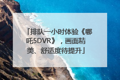 排队一小时体验《哪吒5DVR》，画面精美、舒适度待提升