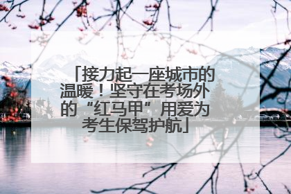 接力起一座城市的温暖！坚守在考场外的“红马甲”用爱为考生保驾护航