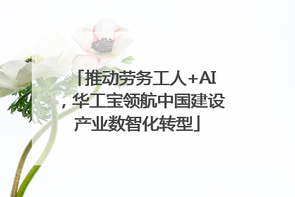 推动劳务工人+AI，华工宝领航中国建设产业数智化转型