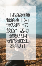 我爱湘潭我的家丨湘潭发起“云放鱼”活动 邀您共同守护湘江生态活力